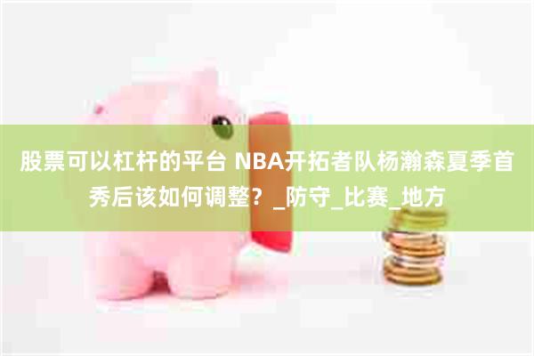 股票可以杠杆的平台 NBA开拓者队杨瀚森夏季首秀后该如何调整？_防守_比赛_地方