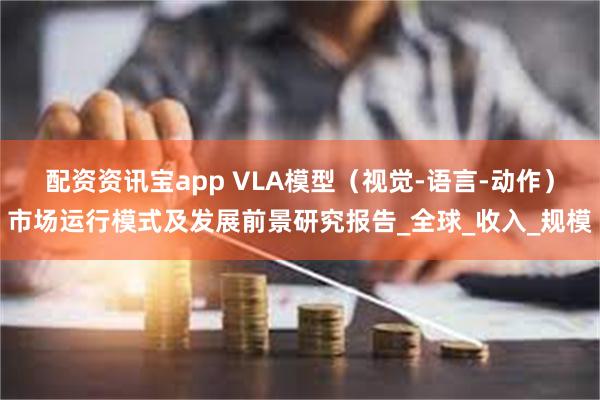 配资资讯宝app VLA模型（视觉-语言-动作）市场运行模式及发展前景研究报告_全球_收入_规模