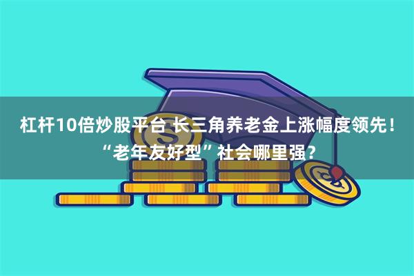 杠杆10倍炒股平台 长三角养老金上涨幅度领先！“老年友好型”社会哪里强？