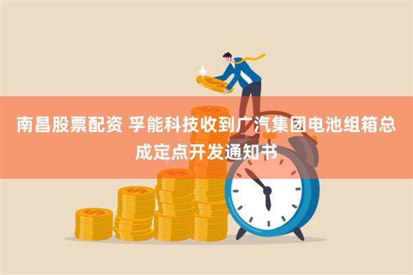 南昌股票配资 孚能科技收到广汽集团电池组箱总成定点开发通知书