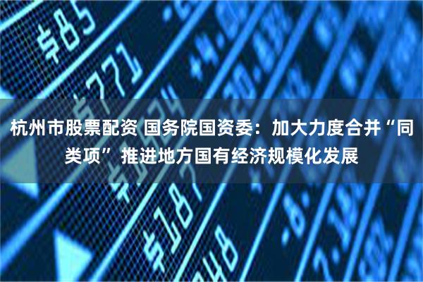 杭州市股票配资 国务院国资委：加大力度合并“同类项” 推进地方国有经济规模化发展