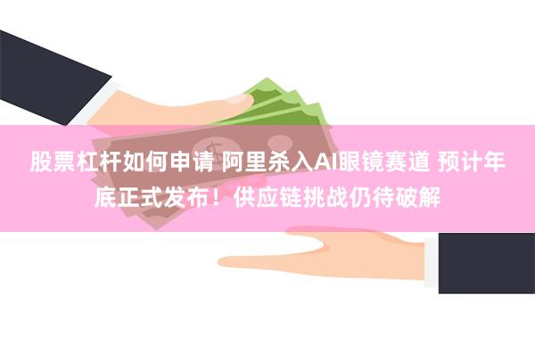 股票杠杆如何申请 阿里杀入AI眼镜赛道 预计年底正式发布！供应链挑战仍待破解