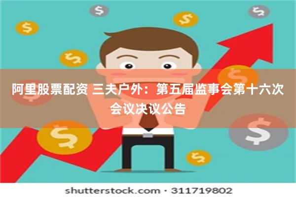 阿里股票配资 三夫户外：第五届监事会第十六次会议决议公告