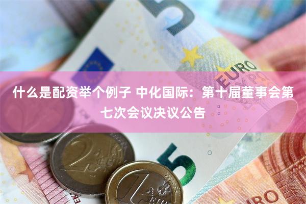 什么是配资举个例子 中化国际：第十届董事会第七次会议决议公告