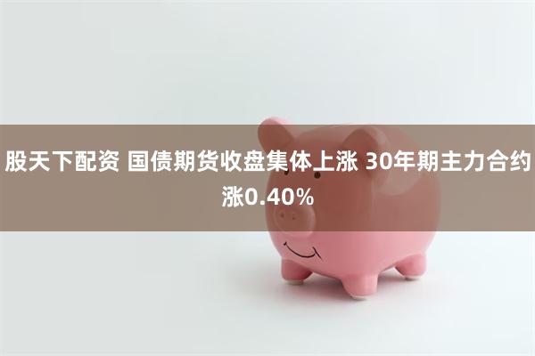 股天下配资 国债期货收盘集体上涨 30年期主力合约涨0.40%