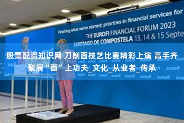 股票配资知识网 刀削面技艺比赛精彩上演 高手齐聚展“面”上功夫_文化_从业者_传承