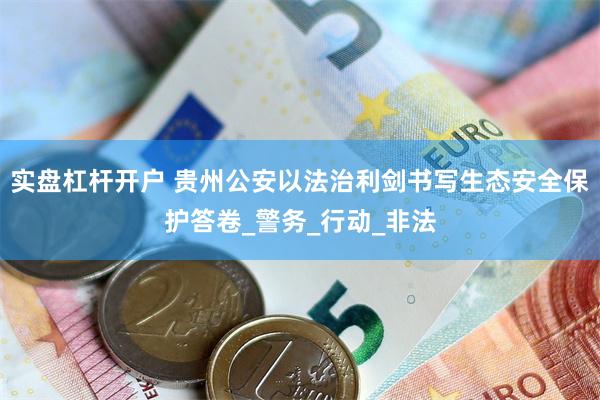 实盘杠杆开户 贵州公安以法治利剑书写生态安全保护答卷_警务_行动_非法