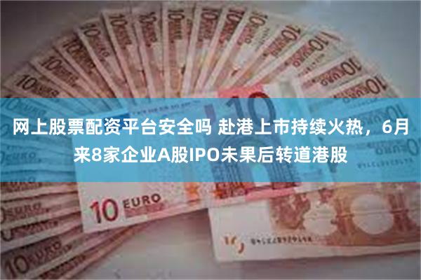 网上股票配资平台安全吗 赴港上市持续火热，6月来8家企业A股IPO未果后转道港股
