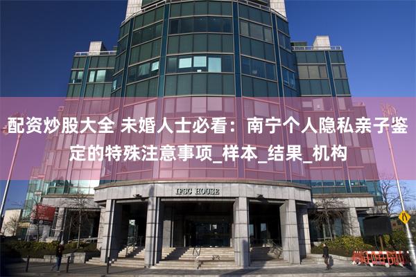 配资炒股大全 未婚人士必看：南宁个人隐私亲子鉴定的特殊注意事项_样本_结果_机构