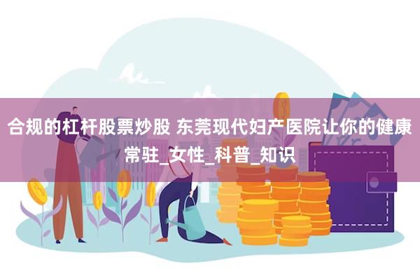 合规的杠杆股票炒股 东莞现代妇产医院让你的健康常驻_女性_科普_知识
