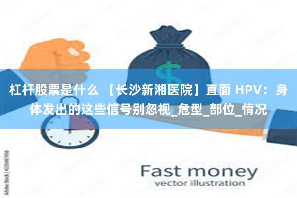 杠杆股票是什么 【长沙新湘医院】直面 HPV：身体发出的这些信号别忽视_危型_部位_情况