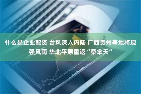什么是企业配资 台风深入内陆 广西贵州等地将现强风雨 华北平原重返“桑拿天”