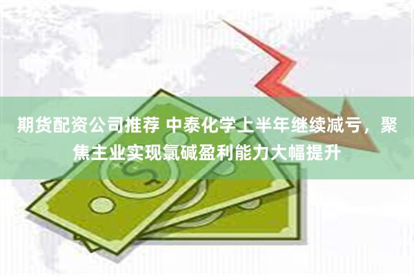 期货配资公司推荐 中泰化学上半年继续减亏，聚焦主业实现氯碱盈利能力大幅提升