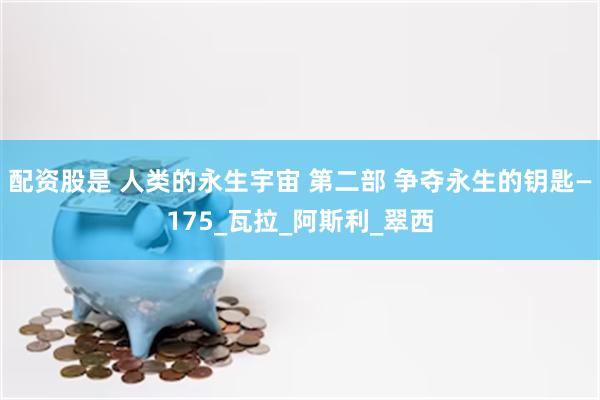 配资股是 人类的永生宇宙 第二部 争夺永生的钥匙—175_瓦拉_阿斯利_翠西