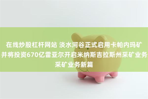 在线炒股杠杆网站 淡水河谷正式启用卡帕内玛矿区，并将投资670亿雷亚尔开启米纳斯吉拉斯州采矿业务新篇