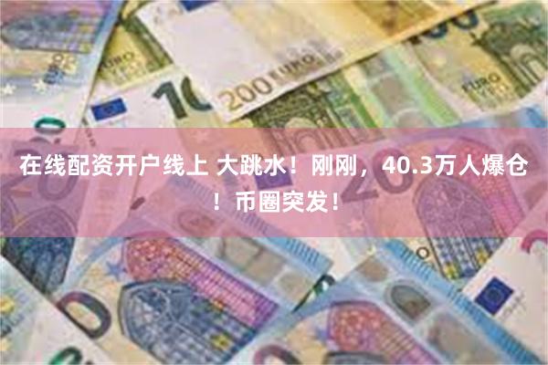 在线配资开户线上 大跳水！刚刚，40.3万人爆仓！币圈突发！