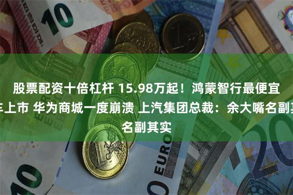 股票配资十倍杠杆 15.98万起!鸿蒙智行最便宜的车上市 华为商城一度崩溃 上汽集团总裁:余大嘴名副其实
