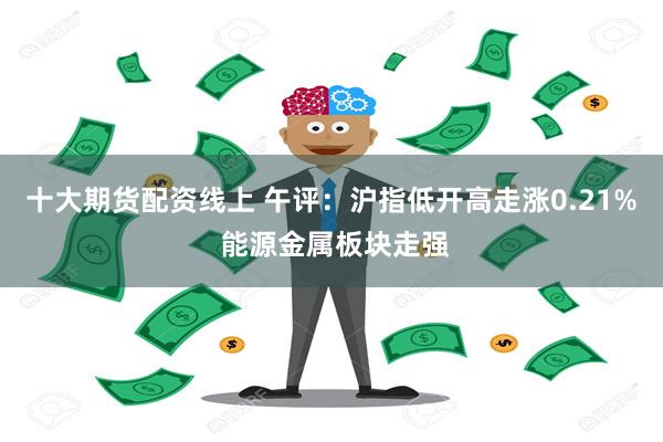 十大期货配资线上 午评:沪指低开高走涨0.21% 能源金属板块走强